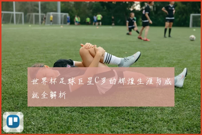 世界杯足球巨星C罗的辉煌生涯与成就全解析
