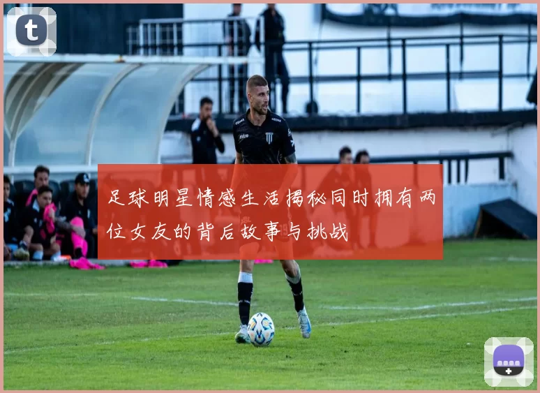 足球明星情感生活揭秘同时拥有两位女友的背后故事与挑战