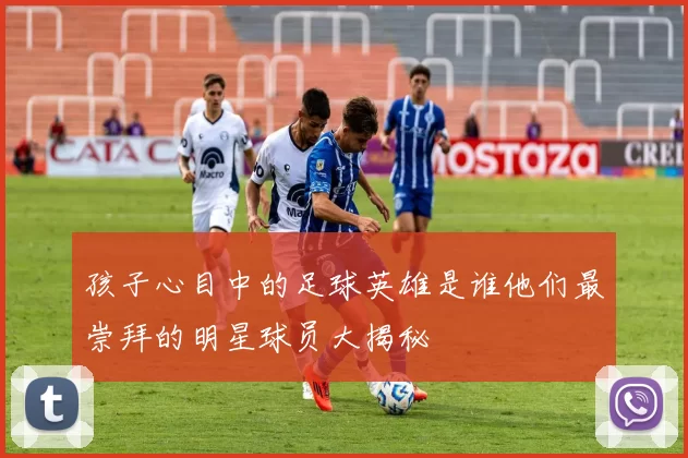 孩子心目中的足球英雄是谁他们最崇拜的明星球员大揭秘