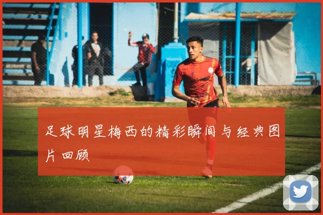 足球明星梅西的精彩瞬间与经典图片回顾