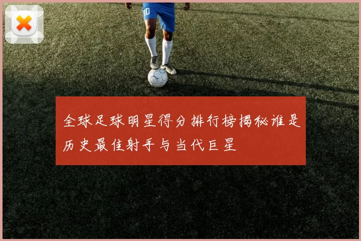 全球足球明星得分排行榜揭秘谁是历史最佳射手与当代巨星