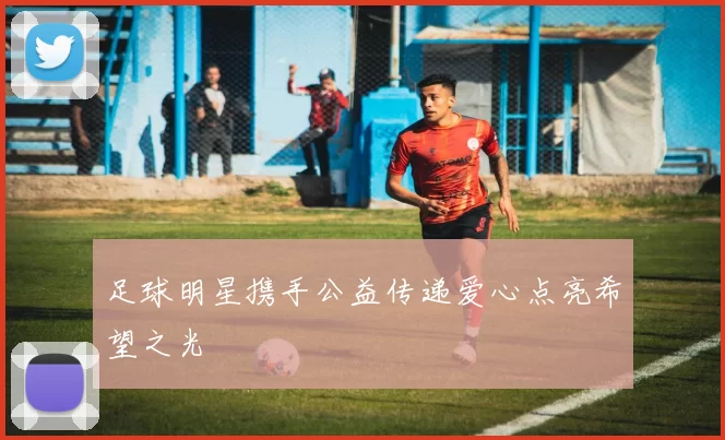 足球明星携手公益传递爱心点亮希望之光