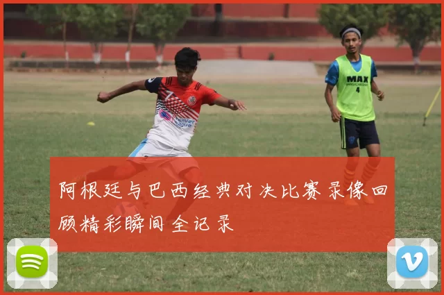 阿根廷与巴西经典对决比赛录像回顾精彩瞬间全记录
