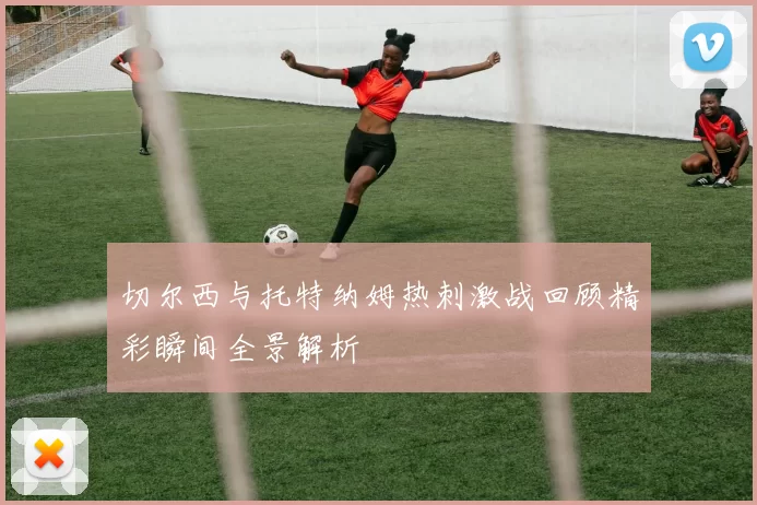 切尔西与托特纳姆热刺激战回顾精彩瞬间全景解析