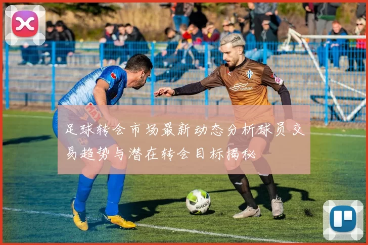 足球转会市场最新动态分析球员交易趋势与潜在转会目标揭秘