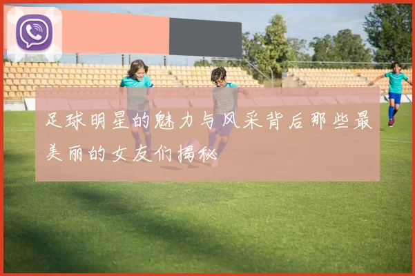 足球明星的魅力与风采背后那些最美丽的女友们揭秘