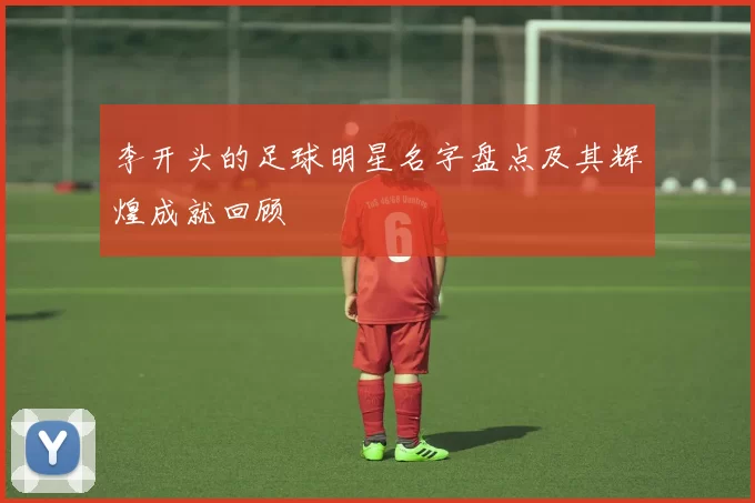 李开头的足球明星名字盘点及其辉煌成就回顾