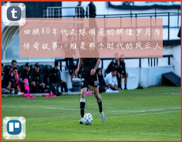 回顾80年代足球明星的辉煌岁月与传奇故事，谁是那个时代的风云人物