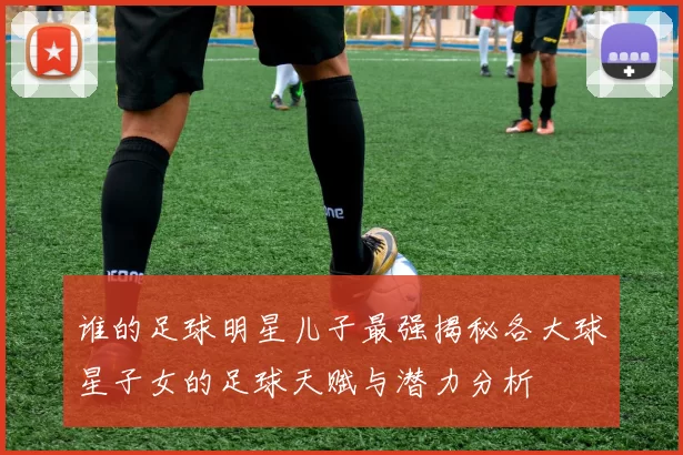 谁的足球明星儿子最强揭秘各大球星子女的足球天赋与潜力分析