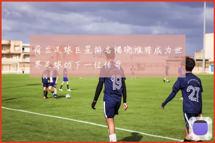 荷兰足球巨星排名揭晓谁将成为世界足球的下一位传奇