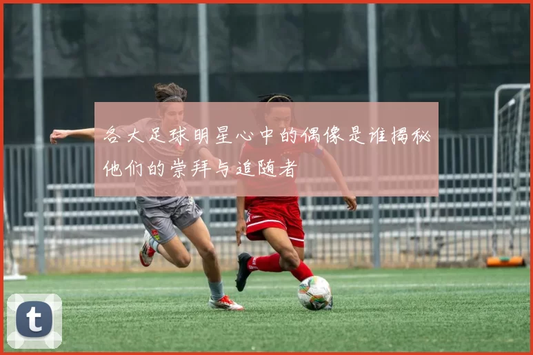 各大足球明星心中的偶像是谁揭秘他们的崇拜与追随者