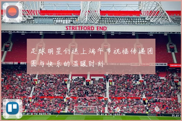 足球明星们送上端午节祝福传递团圆与快乐的温暖时刻